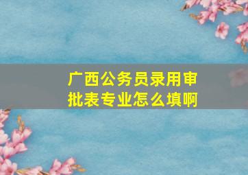 广西公务员录用审批表专业怎么填啊