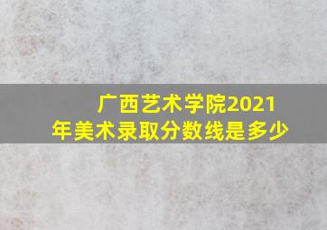 广西艺术学院2021年美术录取分数线是多少