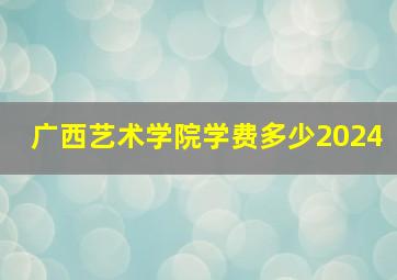 广西艺术学院学费多少2024