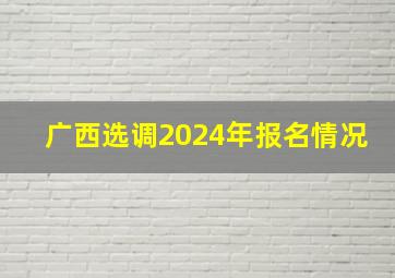 广西选调2024年报名情况