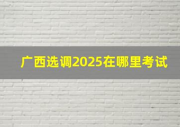 广西选调2025在哪里考试