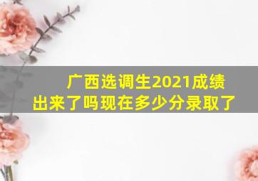 广西选调生2021成绩出来了吗现在多少分录取了