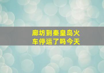 廊坊到秦皇岛火车停运了吗今天