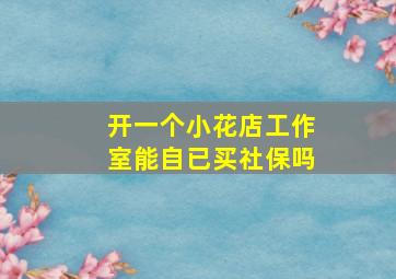 开一个小花店工作室能自已买社保吗