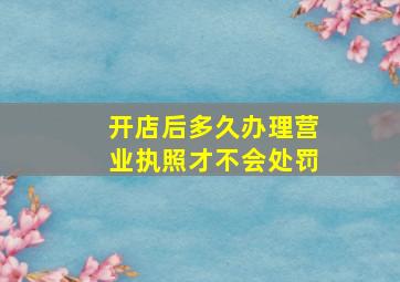 开店后多久办理营业执照才不会处罚