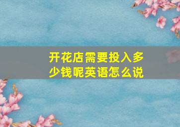 开花店需要投入多少钱呢英语怎么说