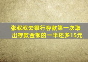 张叔叔去银行存款第一次取出存款金额的一半还多15元