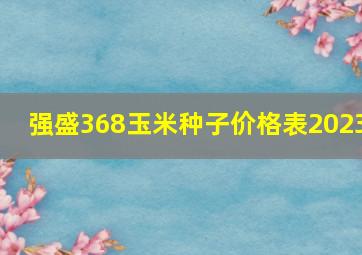 强盛368玉米种子价格表2023