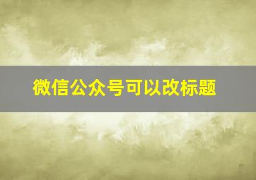 微信公众号可以改标题