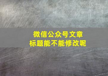 微信公众号文章标题能不能修改呢