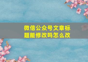 微信公众号文章标题能修改吗怎么改