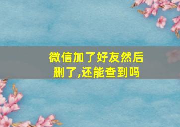 微信加了好友然后删了,还能查到吗