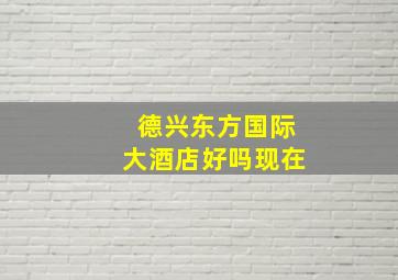 德兴东方国际大酒店好吗现在