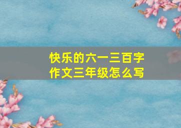 快乐的六一三百字作文三年级怎么写