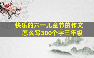 快乐的六一儿童节的作文怎么写300个字三年级