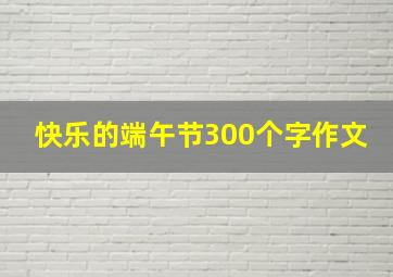 快乐的端午节300个字作文