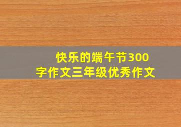 快乐的端午节300字作文三年级优秀作文