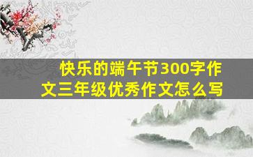 快乐的端午节300字作文三年级优秀作文怎么写