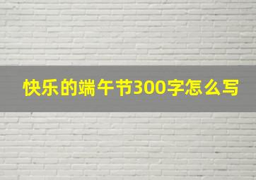 快乐的端午节300字怎么写