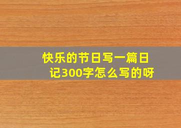 快乐的节日写一篇日记300字怎么写的呀