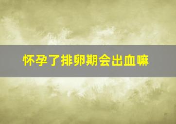 怀孕了排卵期会出血嘛