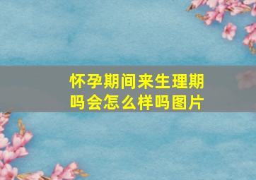 怀孕期间来生理期吗会怎么样吗图片