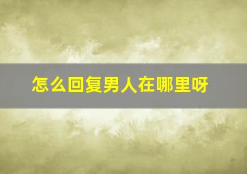 怎么回复男人在哪里呀