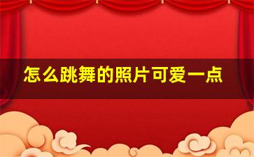 怎么跳舞的照片可爱一点