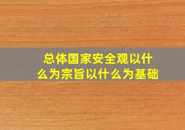 总体国家安全观以什么为宗旨以什么为基础