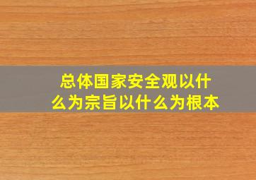 总体国家安全观以什么为宗旨以什么为根本