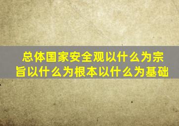 总体国家安全观以什么为宗旨以什么为根本以什么为基础