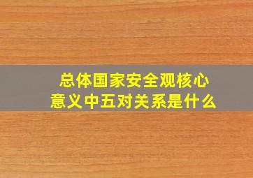 总体国家安全观核心意义中五对关系是什么