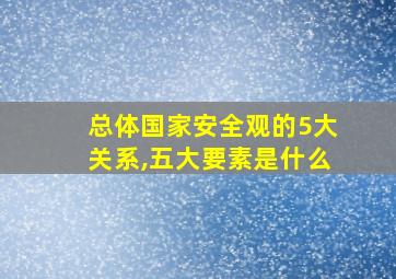 总体国家安全观的5大关系,五大要素是什么