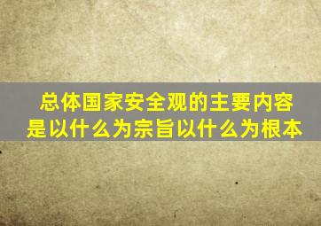 总体国家安全观的主要内容是以什么为宗旨以什么为根本