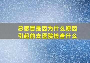 总感冒是因为什么原因引起的去医院检查什么