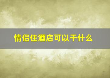 情侣住酒店可以干什么