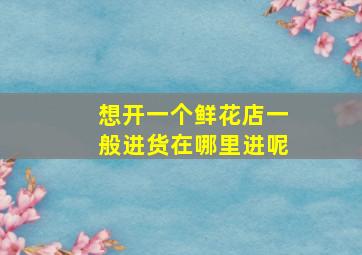 想开一个鲜花店一般进货在哪里进呢