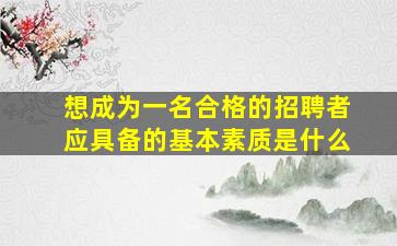 想成为一名合格的招聘者应具备的基本素质是什么