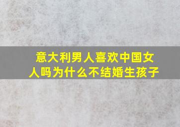 意大利男人喜欢中国女人吗为什么不结婚生孩子