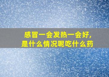 感冒一会发热一会好,是什么情况呢吃什么药