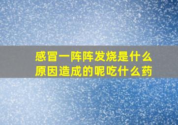 感冒一阵阵发烧是什么原因造成的呢吃什么药