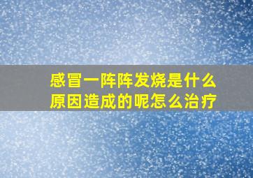 感冒一阵阵发烧是什么原因造成的呢怎么治疗