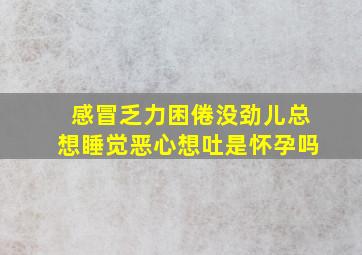 感冒乏力困倦没劲儿总想睡觉恶心想吐是怀孕吗