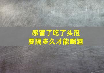 感冒了吃了头孢要隔多久才能喝酒