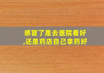 感冒了是去医院看好,还是药店自己拿药好