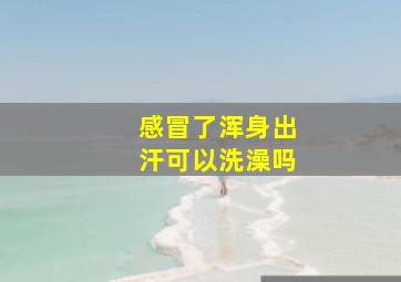 感冒了浑身出汗可以洗澡吗