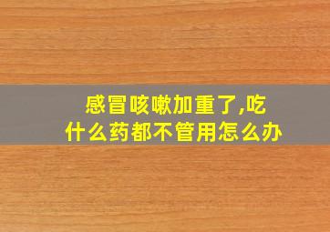 感冒咳嗽加重了,吃什么药都不管用怎么办