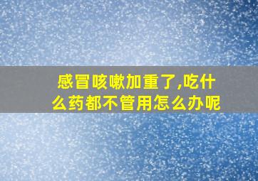 感冒咳嗽加重了,吃什么药都不管用怎么办呢