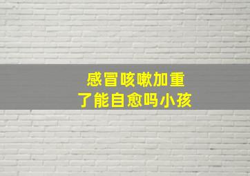 感冒咳嗽加重了能自愈吗小孩