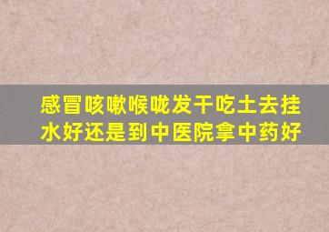 感冒咳嗽喉咙发干吃土去挂水好还是到中医院拿中药好